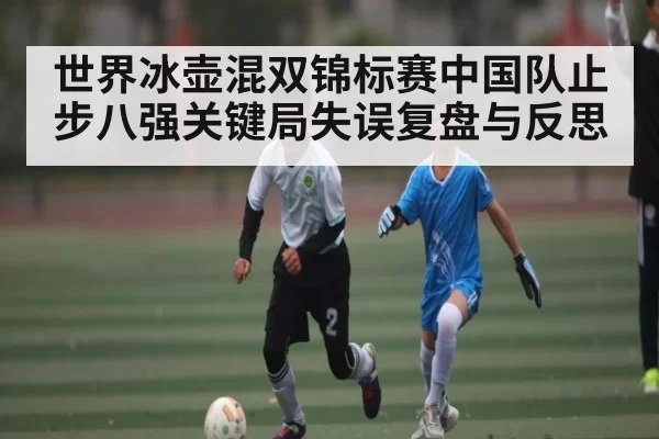 世界冰壶混双锦标赛中国队止步八强关键局失误复盘与反思